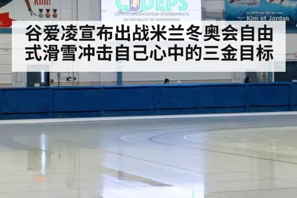 谷爱凌宣布出战米兰冬奥会自由式滑雪冲击自己心中的三金目标