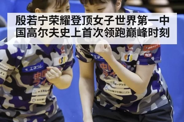 殷若宁荣耀登顶女子世界第一中国高尔夫史上首次领跑巅峰时刻
