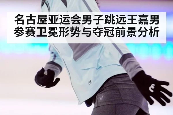 名古屋亚运会男子跳远王嘉男参赛卫冕形势与夺冠前景分析